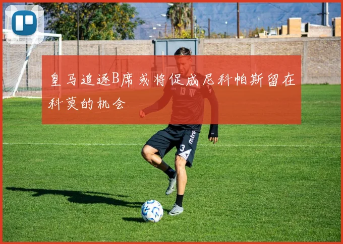 皇马追逐B席或将促成尼科帕斯留在科莫的机会