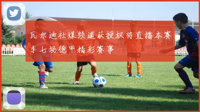 瓦尔迪社媒频道获授权将直播本赛季七场德甲精彩赛事