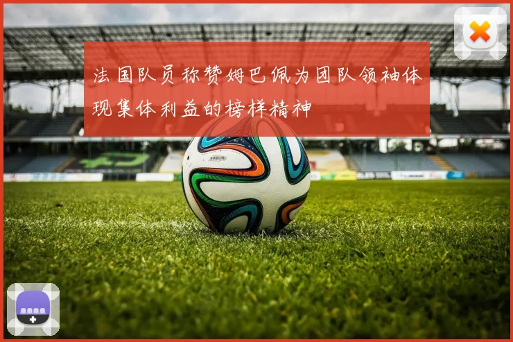 法国队员称赞姆巴佩为团队领袖体现集体利益的榜样精神