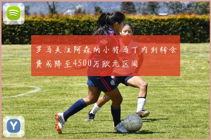 罗马关注阿森纳小将马丁内利转会费或降至4500万欧元区间