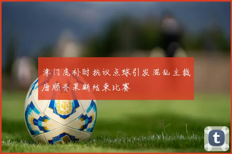 津门虎补时抗议点球引发混乱主裁唐顺齐果断结束比赛