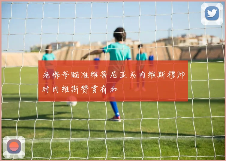 老佛爷瞄准维蒂尼亚或内维斯穆帅对内维斯赞赏有加