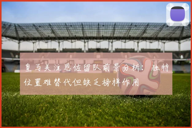 皇马关注恩佐留队前景分析：独特位置难替代但缺乏榜样作用