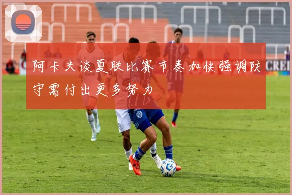 阿卡夫谈夏联比赛节奏加快强调防守需付出更多努力