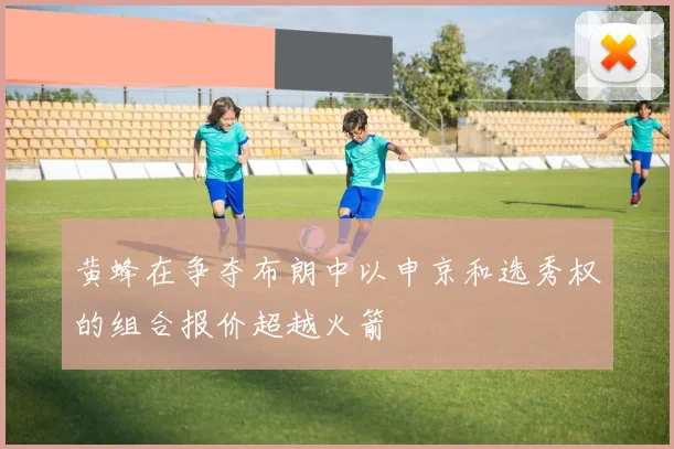 黄蜂在争夺布朗中以申京和选秀权的组合报价超越火箭