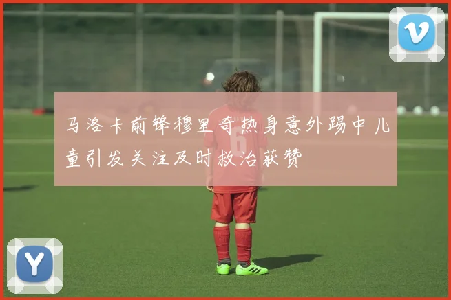 马洛卡前锋穆里奇热身意外踢中儿童引发关注及时救治获赞