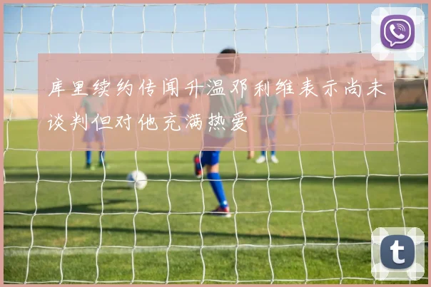 库里续约传闻升温邓利维表示尚未谈判但对他充满热爱
