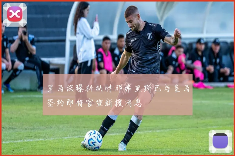 罗马诺曝科纳特邓弗里斯已与皇马签约即将官宣新援消息