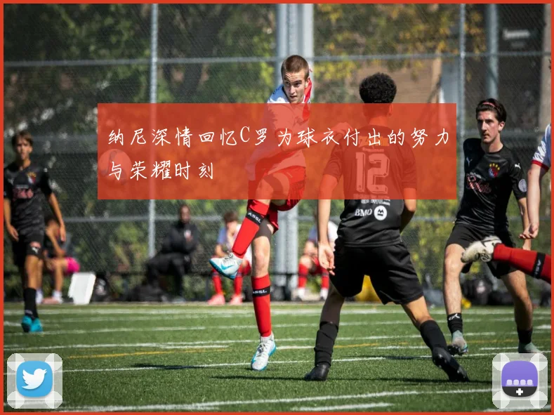 纳尼深情回忆C罗为球衣付出的努力与荣耀时刻