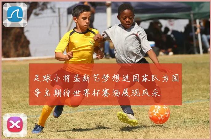足球小将孟新艺梦想进国家队为国争光期待世界杯赛场展现风采