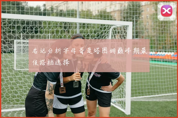 名记分析字母哥是塔图姆巅峰期最佳搭档选择