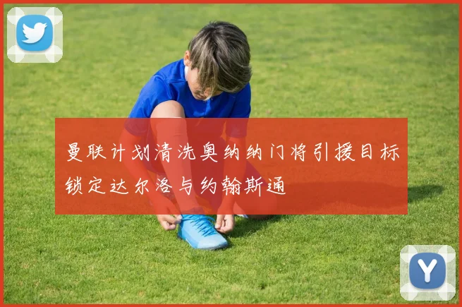 曼联计划清洗奥纳纳门将引援目标锁定达尔洛与约翰斯通
