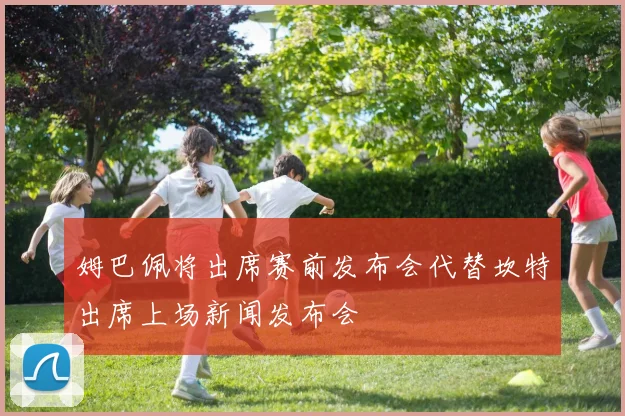 姆巴佩将出席赛前发布会代替坎特出席上场新闻发布会
