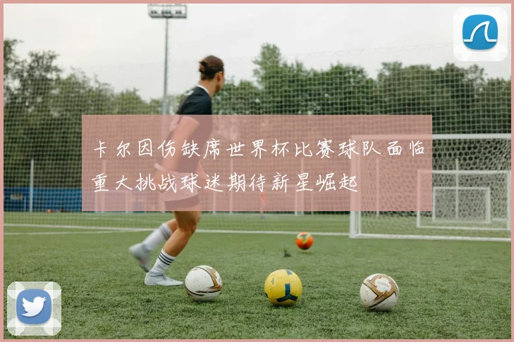 卡尔因伤缺席世界杯比赛球队面临重大挑战球迷期待新星崛起