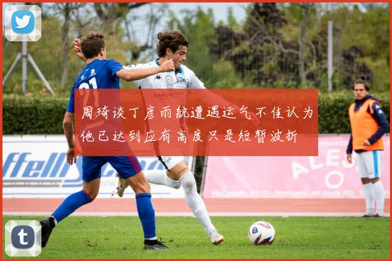 周琦谈丁彦雨航遭遇运气不佳认为他已达到应有高度只是短暂波折