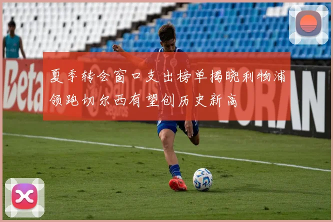 夏季转会窗口支出榜单揭晓利物浦领跑切尔西有望创历史新高