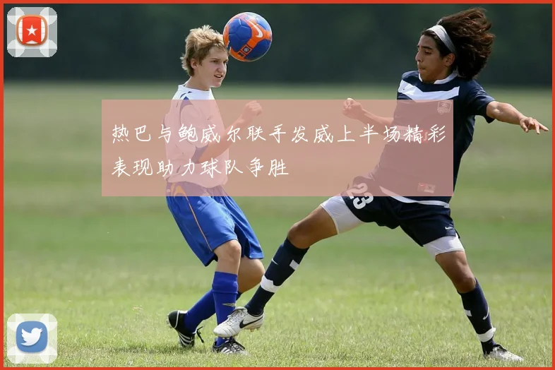 热巴与鲍威尔联手发威上半场精彩表现助力球队争胜