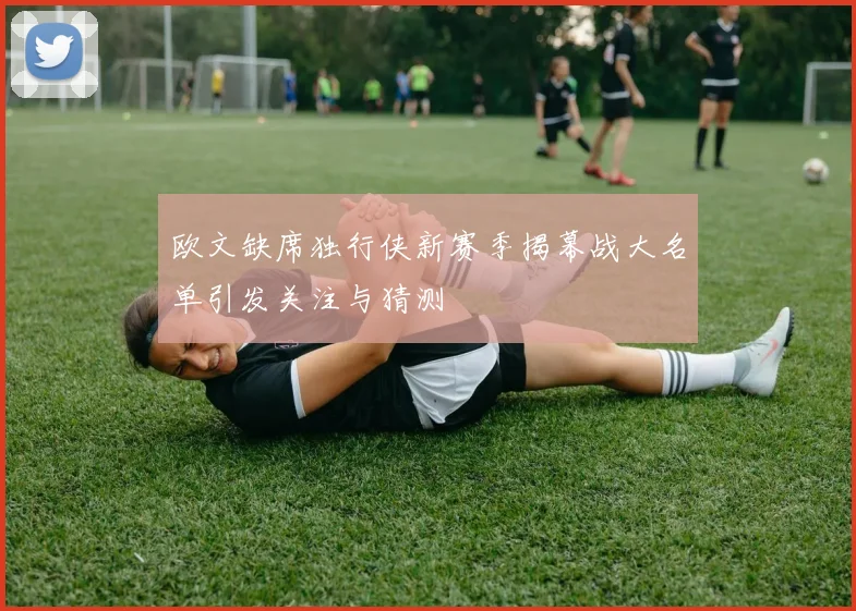 欧文缺席独行侠新赛季揭幕战大名单引发关注与猜测