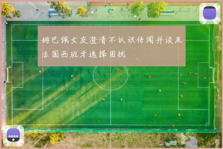 姆巴佩女友澄清不认识传闻并谈及法国西班牙选择困扰