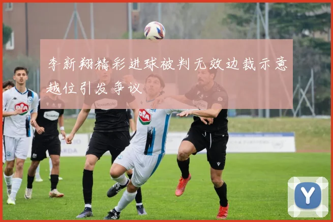 李新翔精彩进球被判无效边裁示意越位引发争议