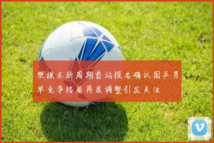 樊振东新周期首站报名确认国乒男单竞争格局再度调整引发关注