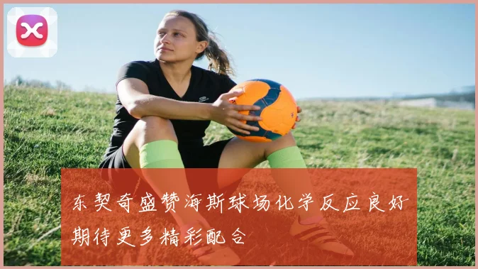 东契奇盛赞海斯球场化学反应良好期待更多精彩配合