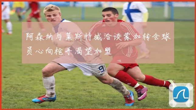 阿森纳与莱斯特城洽谈蒙加转会球员心向枪手渴望加盟