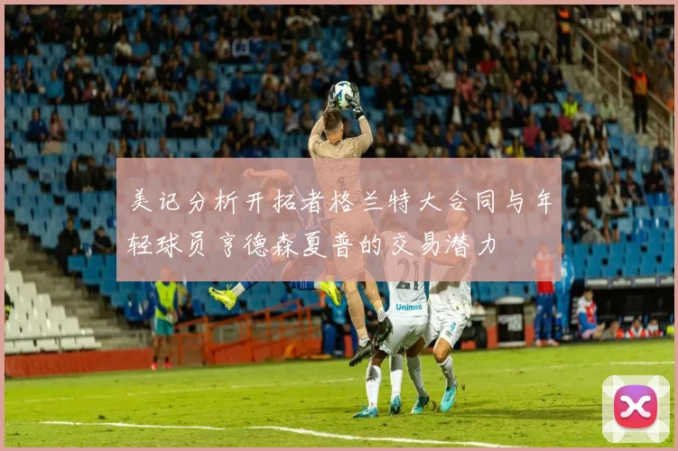 美记分析开拓者格兰特大合同与年轻球员亨德森夏普的交易潜力