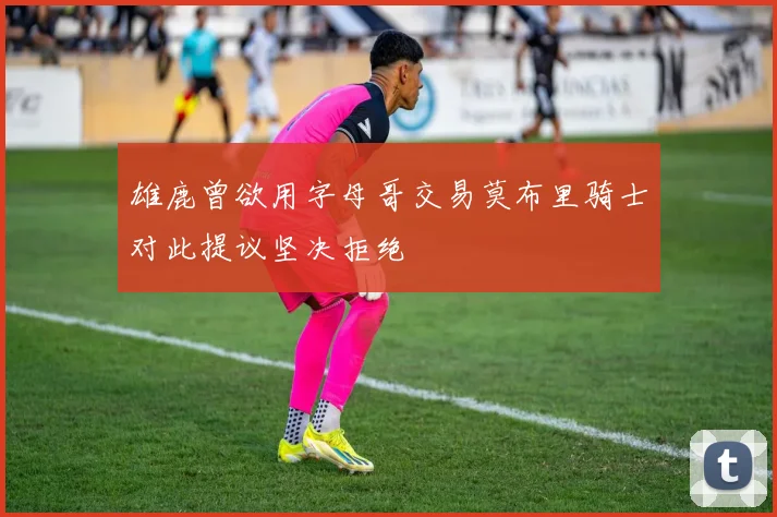 雄鹿曾欲用字母哥交易莫布里骑士对此提议坚决拒绝