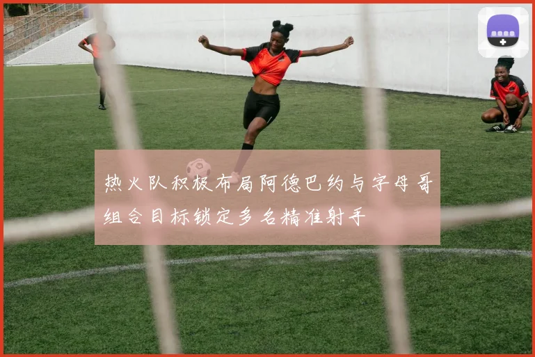热火队积极布局阿德巴约与字母哥组合目标锁定多名精准射手