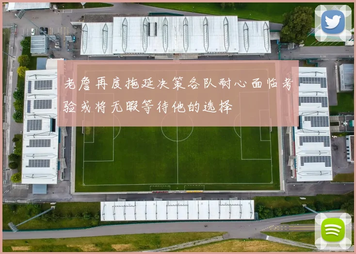 老詹再度拖延决策各队耐心面临考验或将无暇等待他的选择
