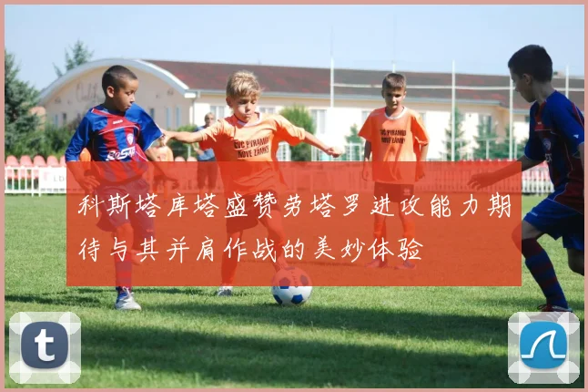 科斯塔库塔盛赞劳塔罗进攻能力期待与其并肩作战的美妙体验