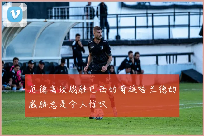 厄德高谈战胜巴西的奇迹哈兰德的威胁总是令人惊叹