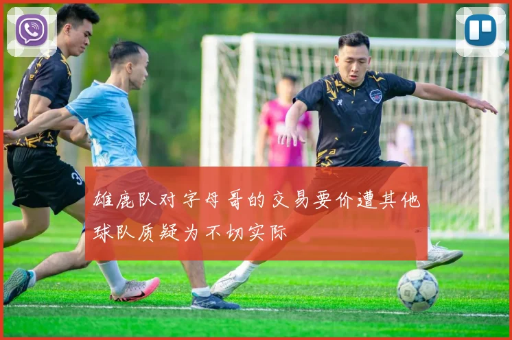 雄鹿队对字母哥的交易要价遭其他球队质疑为不切实际
