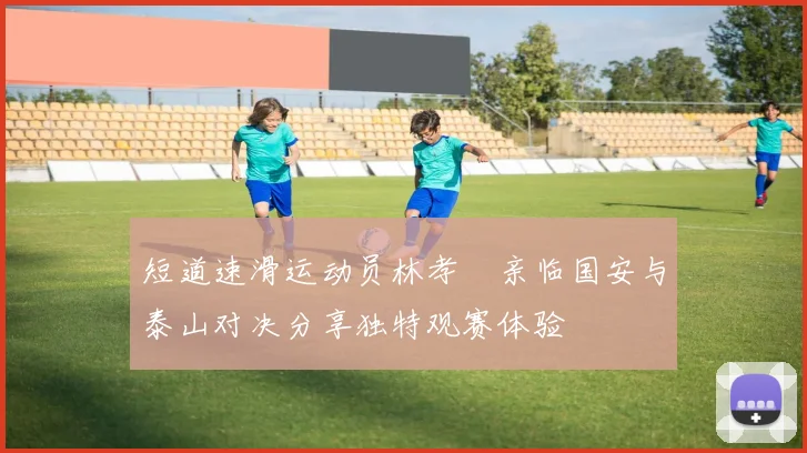 短道速滑运动员林孝埈亲临国安与泰山对决分享独特观赛体验
