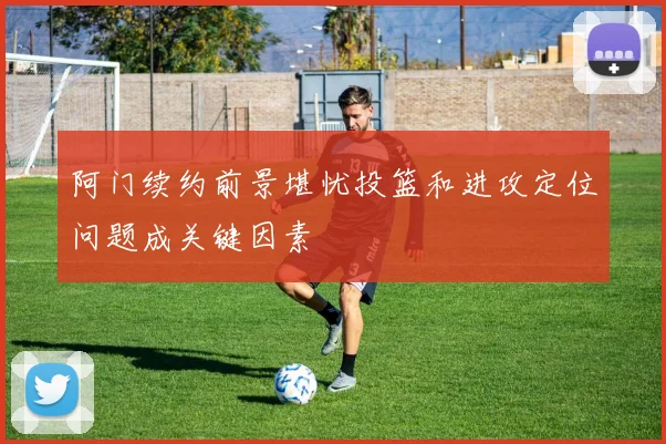阿门续约前景堪忧投篮和进攻定位问题成关键因素