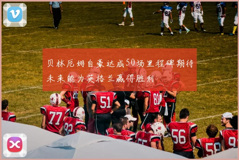 贝林厄姆自豪达成50场里程碑期待未来能为英格兰赢得胜利