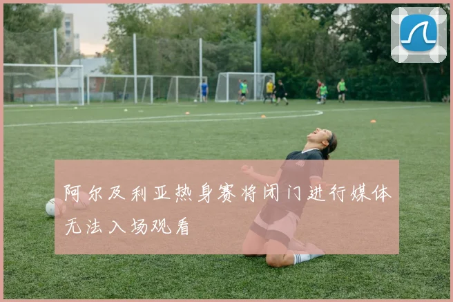 阿尔及利亚热身赛将闭门进行媒体无法入场观看